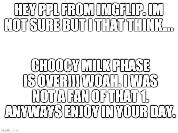 CHOOCY milkkkk o s deeeead | HEY PPL FROM IMGFLIP. IM NOT SURE BUT I THAT THINK.... CHOOCY MILK PHASE IS OVER!!! WOAH. I WAS NOT A FAN OF THAT 1. ANYWAYS ENJOY IN YOUR DAY. | image tagged in blank white template,fun | made w/ Imgflip meme maker