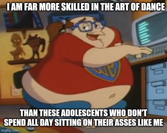 Animaniacs fat nerd | I AM FAR MORE SKILLED IN THE ART OF DANCE THAN THESE ADOLESCENTS WHO DON'T SPEND ALL DAY SITTING ON THEIR ASSES LIKE ME | image tagged in animaniacs fat nerd | made w/ Imgflip meme maker