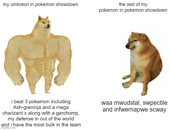 no joke but umbreon's defense is that strong | my umbreon in pokemon showdown; the rest of my pokemon in pokemon showdown; waa mwudstal, swpectile and infwernapwe scway; i beat 3 pokemon including Ash-greninja and a mega charizard x along with a garchomp, my defense in out of the world and i have the most bulk in the team | image tagged in memes,buff doge vs cheems | made w/ Imgflip meme maker
