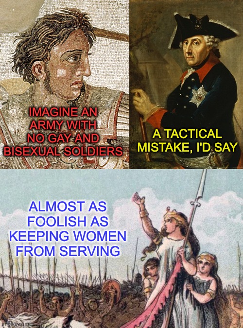 Forget the idea that the army has always been hetero and male | IMAGINE AN ARMY WITH NO GAY AND BISEXUAL SOLDIERS; A TACTICAL MISTAKE, I'D SAY; ALMOST AS FOOLISH AS KEEPING WOMEN FROM SERVING | image tagged in history,war,leader,lgbtq | made w/ Imgflip meme maker