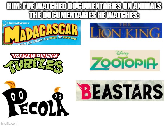 I don't believe you | HIM: I'VE WATCHED DOCUMENTARIES ON ANIMALS
THE DOCUMENTARIES HE WATCHES: | image tagged in blank white template | made w/ Imgflip meme maker