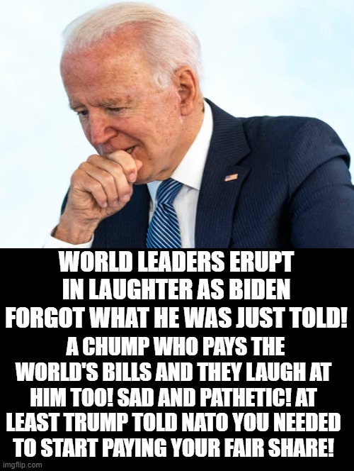 A CHUMP WHO PAYS THE WORLD'S BILLS AND THEY LAUGH AT HIM TOO! | WORLD LEADERS ERUPT IN LAUGHTER AS BIDEN FORGOT WHAT HE WAS JUST TOLD! A CHUMP WHO PAYS THE WORLD'S BILLS AND THEY LAUGH AT HIM TOO! SAD AND PATHETIC! AT LEAST TRUMP TOLD NATO YOU NEEDED TO START PAYING YOUR FAIR SHARE! | image tagged in stupid,idiot,moron,biden,stupid liberals | made w/ Imgflip meme maker