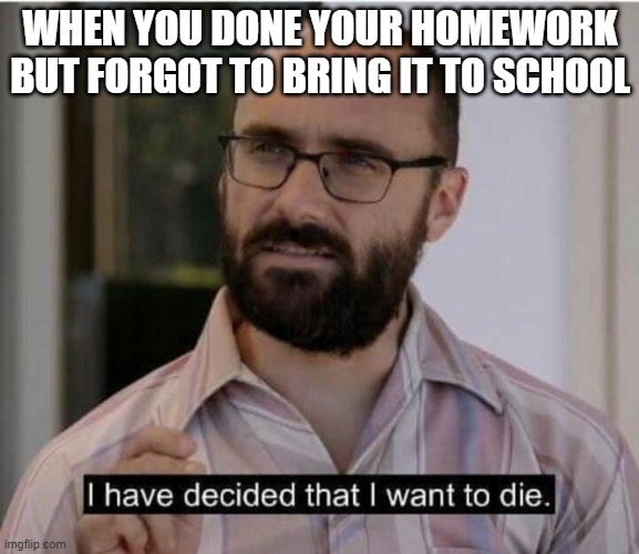me at school | WHEN YOU DONE YOUR HOMEWORK BUT FORGOT TO BRING IT TO SCHOOL | image tagged in i have decided that i want to die | made w/ Imgflip meme maker