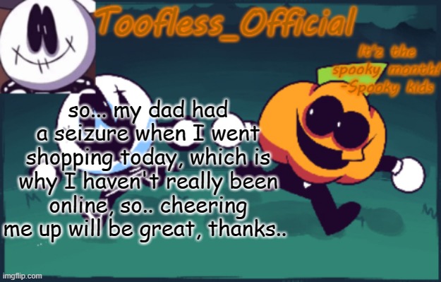 and he's in hospital... | so... my dad had a seizure when I went shopping today, which is why I haven't really been online, so.. cheering me up will be great, thanks.. | image tagged in tooflless_official announcement template spooky edition | made w/ Imgflip meme maker