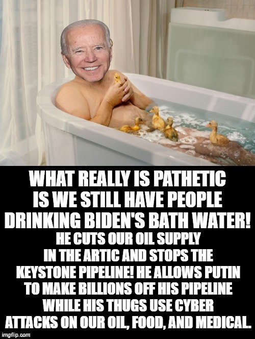 What really is pathetic is we still have people drinking Biden's bath water! | WHAT REALLY IS PATHETIC IS WE STILL HAVE PEOPLE DRINKING BIDEN'S BATH WATER! HE CUTS OUR OIL SUPPLY IN THE ARTIC AND STOPS THE KEYSTONE PIPELINE! HE ALLOWS PUTIN TO MAKE BILLIONS OFF HIS PIPELINE WHILE HIS THUGS USE CYBER ATTACKS ON OUR OIL, FOOD, AND MEDICAL. | image tagged in morons,idiots,stupid liberals,biden,bath time | made w/ Imgflip meme maker