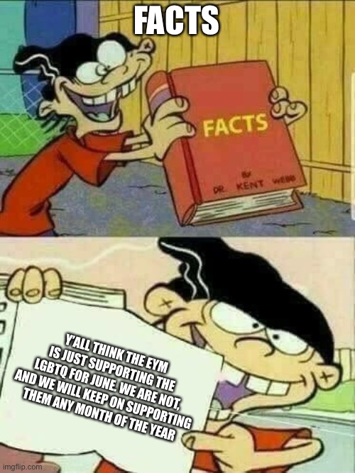 F. A. C. T. S. | FACTS; Y’ALL THINK THE EYM IS JUST SUPPORTING THE LGBTQ FOR JUNE. WE ARE NOT, AND WE WILL KEEP ON SUPPORTING THEM ANY MONTH OF THE YEAR | image tagged in double d facts book,eym | made w/ Imgflip meme maker