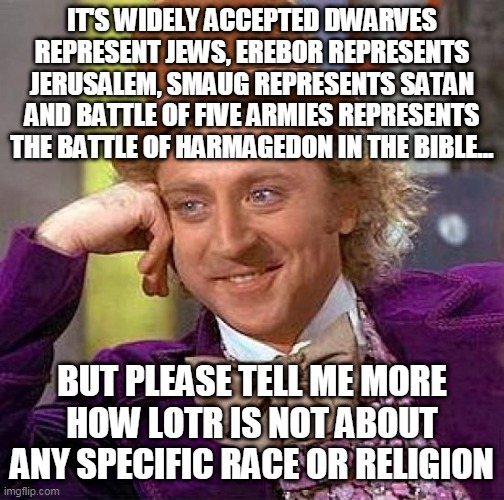 Lord of the Bible | IT'S WIDELY ACCEPTED DWARVES REPRESENT JEWS, EREBOR REPRESENTS JERUSALEM, SMAUG REPRESENTS SATAN AND BATTLE OF FIVE ARMIES REPRESENTS THE BATTLE OF HARMAGEDON IN THE BIBLE... BUT PLEASE TELL ME MORE HOW LOTR IS NOT ABOUT ANY SPECIFIC RACE OR RELIGION | image tagged in creepy condescending wonka,lotr,jews,israel,jerusalem,bible | made w/ Imgflip meme maker
