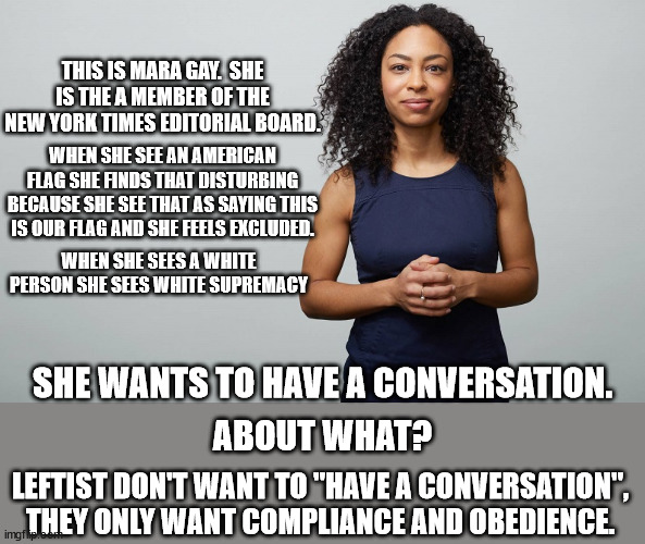 Whenever you hear a leftist say they "want to have a conversation" you can be sure to know that a conversation is the last thing | THIS IS MARA GAY.  SHE IS THE A MEMBER OF THE NEW YORK TIMES EDITORIAL BOARD. WHEN SHE SEE AN AMERICAN FLAG SHE FINDS THAT DISTURBING BECAUSE SHE SEE THAT AS SAYING THIS IS OUR FLAG AND SHE FEELS EXCLUDED. WHEN SHE SEES A WHITE PERSON SHE SEES WHITE SUPREMACY; SHE WANTS TO HAVE A CONVERSATION. ABOUT WHAT? LEFTIST DON'T WANT TO "HAVE A CONVERSATION", THEY ONLY WANT COMPLIANCE AND OBEDIENCE. | image tagged in racism,leftists | made w/ Imgflip meme maker