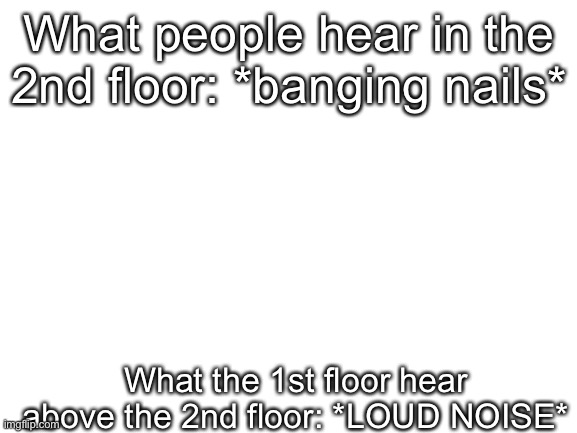 I mean, it is true | What people hear in the 2nd floor: *banging nails*; What the 1st floor hear above the 2nd floor: *LOUD NOISE* | image tagged in blank white template | made w/ Imgflip meme maker