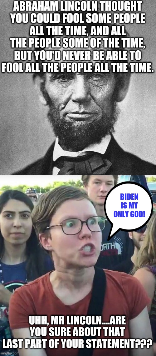 In the 21st century, even wise statements need clarification. | ABRAHAM LINCOLN THOUGHT YOU COULD FOOL SOME PEOPLE ALL THE TIME, AND ALL THE PEOPLE SOME OF THE TIME, BUT YOU'D NEVER BE ABLE TO FOOL ALL THE PEOPLE ALL THE TIME. BIDEN IS MY ONLY GOD! UHH, MR LINCOLN....ARE YOU SURE ABOUT THAT LAST PART OF YOUR STATEMENT??? | image tagged in abraham lincoln,liberals,triggered liberal,fail | made w/ Imgflip meme maker