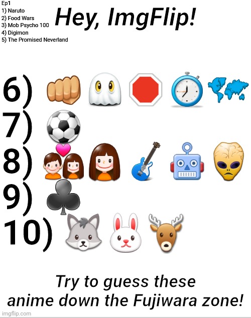 Emoji Anime Ep2 | Ep1
1) Naruto
2) Food Wars
3) Mob Psycho 100
4) Digimon
5) The Promised Neverland; 6) 👊👻🛑⏱🗺
7) ⚽️
8) 💑👧🎸🤖👾
9) ♣️
10) 🐺🐰🦌; Hey, ImgFlip! Try to guess these anime down the Fujiwara zone! | image tagged in blank white template,emoji,anime,trivia crack,memes,initial d | made w/ Imgflip meme maker