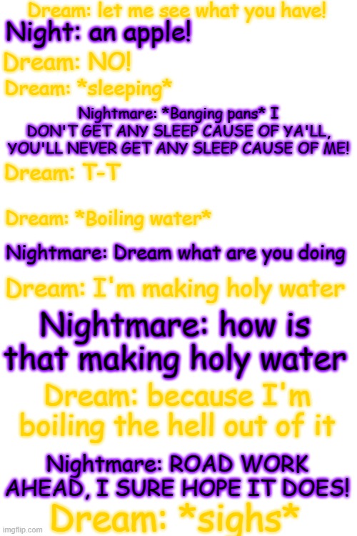 this took forever ;-; | Dream: let me see what you have! Night: an apple! Dream: NO! Dream: *sleeping*; Nightmare: *Banging pans* I DON'T GET ANY SLEEP CAUSE OF YA'LL, YOU'LL NEVER GET ANY SLEEP CAUSE OF ME! Dream: T-T; Dream: *Boiling water*; Nightmare: Dream what are you doing; Dream: I'm making holy water; Nightmare: how is that making holy water; Dream: because I'm boiling the hell out of it; Nightmare: ROAD WORK AHEAD, I SURE HOPE IT DOES! Dream: *sighs* | image tagged in blank white template,undertale,dream,nightmare,sans,bored | made w/ Imgflip meme maker