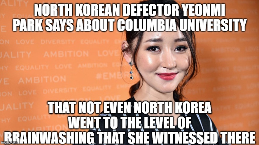 North Korean defector gets re-indoctrinated | NORTH KOREAN DEFECTOR YEONMI PARK SAYS ABOUT COLUMBIA UNIVERSITY; THAT NOT EVEN NORTH KOREA WENT TO THE LEVEL OF BRAINWASHING THAT SHE WITNESSED THERE | image tagged in indoctrination,wokeness,liberalism,college,snowflakes | made w/ Imgflip meme maker