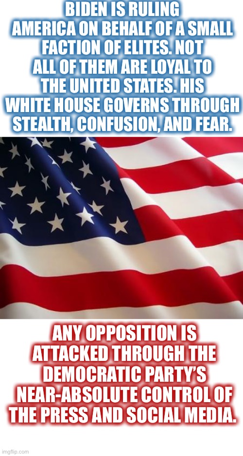 How About Some Truth Today | BIDEN IS RULING AMERICA ON BEHALF OF A SMALL FACTION OF ELITES. NOT ALL OF THEM ARE LOYAL TO THE UNITED STATES. HIS WHITE HOUSE GOVERNS THROUGH STEALTH, CONFUSION, AND FEAR. ANY OPPOSITION IS ATTACKED THROUGH THE DEMOCRATIC PARTY’S NEAR-ABSOLUTE CONTROL OF THE PRESS AND SOCIAL MEDIA. | image tagged in american flag,lets hear the bots and libtards cry story,come on demwits make china proud,sheeples court | made w/ Imgflip meme maker