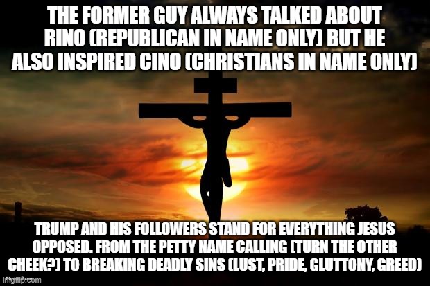 Jesus on the cross | THE FORMER GUY ALWAYS TALKED ABOUT RINO (REPUBLICAN IN NAME ONLY) BUT HE ALSO INSPIRED CINO (CHRISTIANS IN NAME ONLY); TRUMP AND HIS FOLLOWERS STAND FOR EVERYTHING JESUS OPPOSED. FROM THE PETTY NAME CALLING (TURN THE OTHER CHEEK?) TO BREAKING DEADLY SINS (LUST, PRIDE, GLUTTONY, GREED) | image tagged in jesus on the cross | made w/ Imgflip meme maker