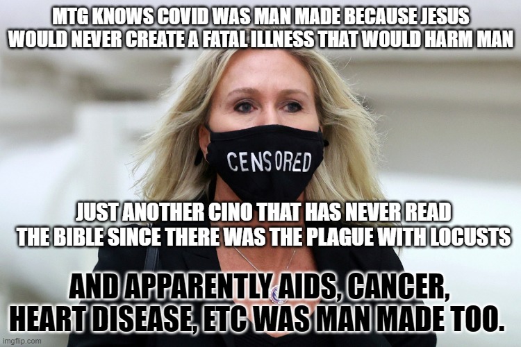 Marjorie Taylor Greene Censored | MTG KNOWS COVID WAS MAN MADE BECAUSE JESUS WOULD NEVER CREATE A FATAL ILLNESS THAT WOULD HARM MAN; JUST ANOTHER CINO THAT HAS NEVER READ THE BIBLE SINCE THERE WAS THE PLAGUE WITH LOCUSTS; AND APPARENTLY AIDS, CANCER, HEART DISEASE, ETC WAS MAN MADE TOO. | image tagged in marjorie taylor greene censored | made w/ Imgflip meme maker