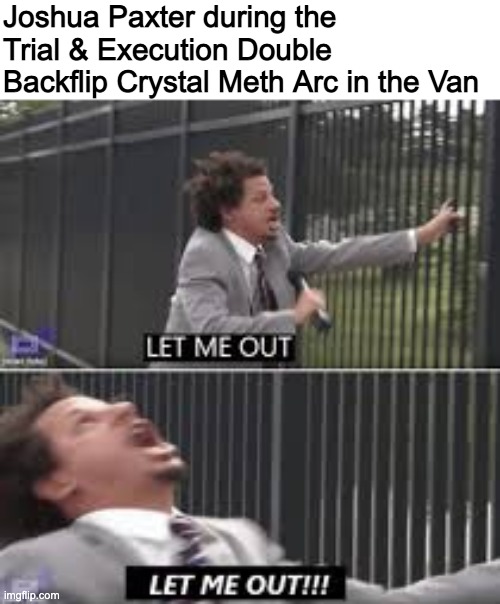 thats right now it's my turn to talk about my interests nobody understands except 3 other people | Joshua Paxter during the Trial & Execution Double Backflip Crystal Meth Arc in the Van | image tagged in let me out | made w/ Imgflip meme maker