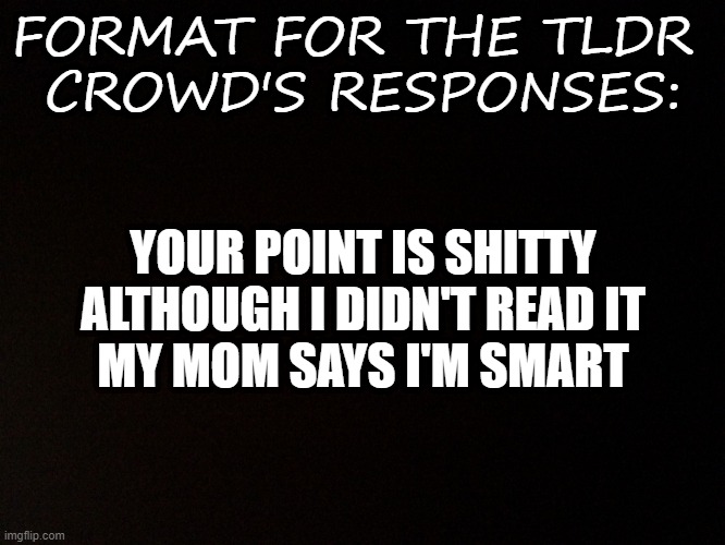 Black background  | FORMAT FOR THE TLDR 
CROWD'S RESPONSES:; YOUR POINT IS SHITTY
ALTHOUGH I DIDN'T READ IT
MY MOM SAYS I'M SMART | image tagged in black background,read | made w/ Imgflip meme maker