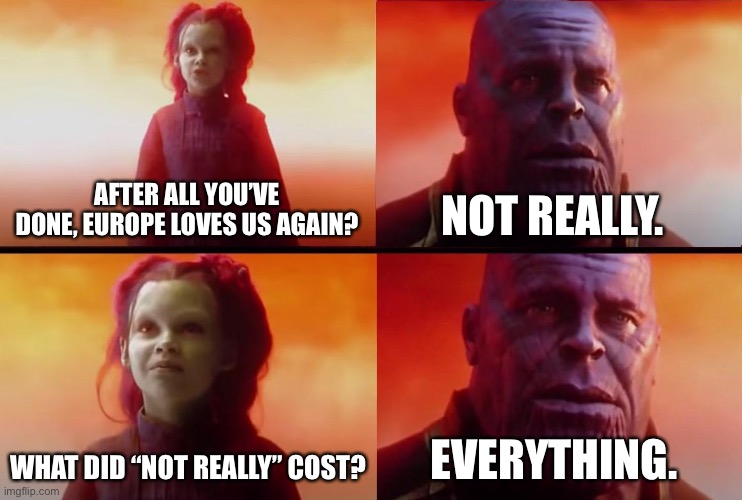 thanos what did it cost | AFTER ALL YOU’VE DONE, EUROPE LOVES US AGAIN? NOT REALLY. WHAT DID “NOT REALLY” COST? EVERYTHING. | image tagged in thanos what did it cost | made w/ Imgflip meme maker