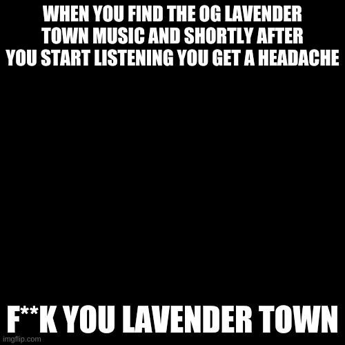 My head. | WHEN YOU FIND THE OG LAVENDER TOWN MUSIC AND SHORTLY AFTER YOU START LISTENING YOU GET A HEADACHE; F**K YOU LAVENDER TOWN | image tagged in memes,blank transparent square | made w/ Imgflip meme maker