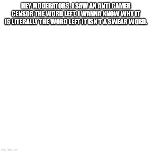 Blank Transparent Square Meme | HEY MODERATORS. I SAW AN ANTI GAMER CENSOR THE WORD LEFT. I WANNA KNOW WHY IT IS LITERALLY THE WORD LEFT IT ISN'T A SWEAR WORD. | image tagged in memes,blank transparent square | made w/ Imgflip meme maker