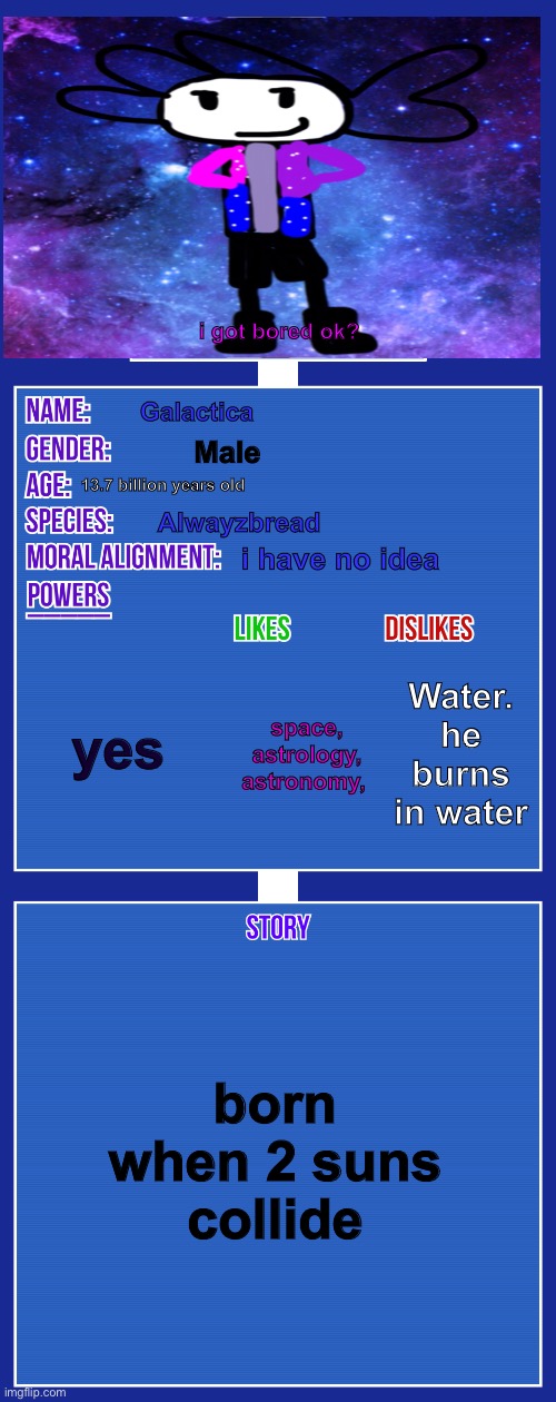 i was bored. | i got bored ok? Galactica; Male; 13.7 billion years old; Alwayzbread; i have no idea; yes; Water. he burns in water; space, astrology, astronomy, born when 2 suns collide | image tagged in oc full showcase v2 | made w/ Imgflip meme maker