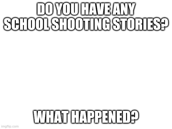 Blank White Template | DO YOU HAVE ANY SCHOOL SHOOTING STORIES? WHAT HAPPENED? | image tagged in blank white template | made w/ Imgflip meme maker