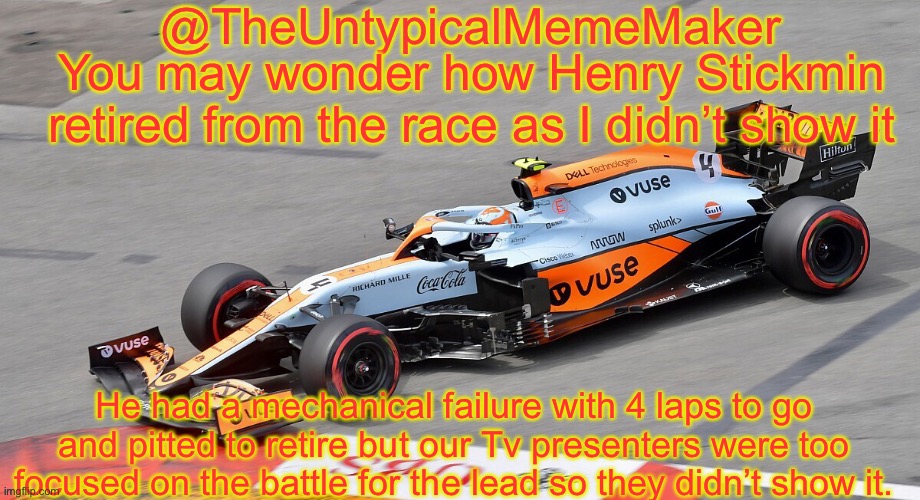 Yep. | You may wonder how Henry Stickmin retired from the race as I didn’t show it; He had a mechanical failure with 4 laps to go and pitted to retire but our Tv presenters were too focused on the battle for the lead so they didn’t show it. | image tagged in theuntypicalmememaker announcement template,henry stickmin,stickmin,memes,nascar,nmcs | made w/ Imgflip meme maker