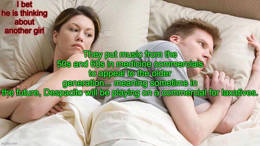 What your boyfriend is actually thinking about. | I bet he is thinking about another girl; They put music from the 50s and 60s in medicine commercials to appeal to the older generation... meaning sometime in the future, Despacito will be playing on a commercial for laxatives. | image tagged in memes,i bet he's thinking about other women | made w/ Imgflip meme maker