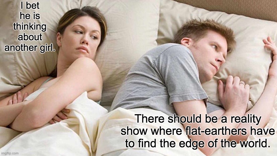 Relatable | I bet he is thinking about another girl. There should be a reality show where flat-earthers have to find the edge of the world. | image tagged in memes,i bet he's thinking about other women | made w/ Imgflip meme maker