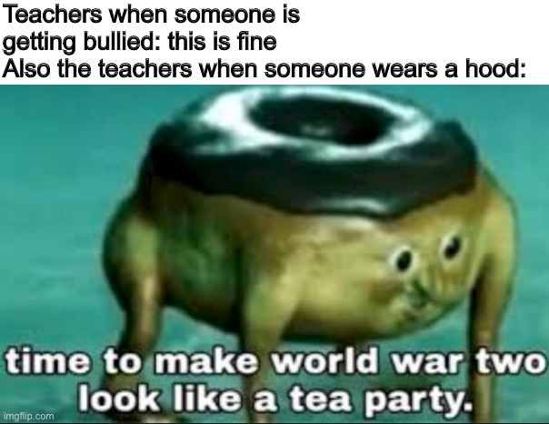 why doe | Teachers when someone is getting bullied: this is fine
Also the teachers when someone wears a hood: | image tagged in time to make world war 2 look like a tea party,teachers,hood | made w/ Imgflip meme maker