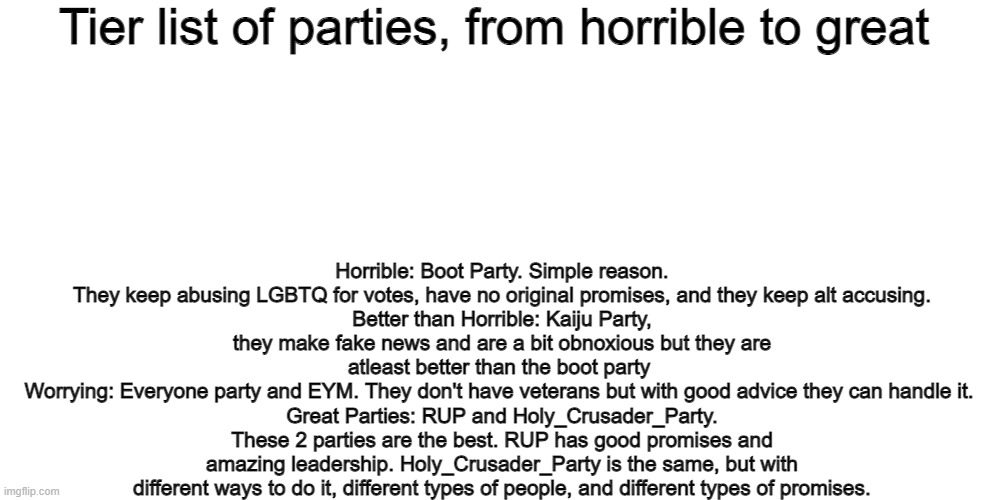 Tier list of parties, from horrible to great; Horrible: Boot Party. Simple reason. They keep abusing LGBTQ for votes, have no original promises, and they keep alt accusing.
Better than Horrible: Kaiju Party, they make fake news and are a bit obnoxious but they are atleast better than the boot party 
Worrying: Everyone party and EYM. They don't have veterans but with good advice they can handle it. 
Great Parties: RUP and Holy_Crusader_Party. These 2 parties are the best. RUP has good promises and amazing leadership. Holy_Crusader_Party is the same, but with different ways to do it, different types of people, and different types of promises. | image tagged in memes,blank transparent square | made w/ Imgflip meme maker