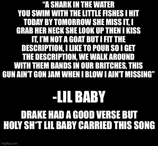 wants and needs, lil baby featuring drake | “A SHARK IN THE WATER YOU SWIM WITH THE LITTLE FISHES I HIT TODAY BY TOMORROW SHE MISS IT, I GRAB HER NECK SHE LOOK UP THEN I KISS IT, I’M NOT A GOAT BUT I FIT THE DESCRIPTION, I LIKE TO POUR SO I GET THE DESCRIPTION, WE WALK AROUND WITH THEM BANDS IN OUR BRITCHES, THIS GUN AIN’T GON JAM WHEN I BLOW I AIN’T MISSING”; -LIL BABY; DRAKE HAD A GOOD VERSE BUT HOLY SH*T LIL BABY CARRIED THIS SONG | image tagged in blank black | made w/ Imgflip meme maker