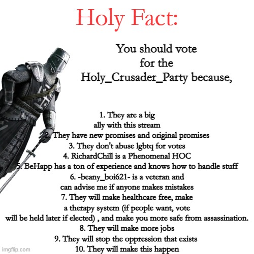 Holy Fact: | 1. They are a big ally with this stream
2. They have new promises and original promises
3. They don't abuse lgbtq for votes
4. RichardChill is a Phenomenal HOC
5. BeHapp has a ton of experience and knows how to handle stuff
6. -beany_boi621- is a veteran and can advise me if anyone makes mistakes
7. They will make healthcare free, make a therapy system (if people want, vote will be held later if elected) , and make you more safe from assassination.
8. They will make more jobs
9. They will stop the oppression that exists 
10. They will make this happen; You should vote for the Holy_Crusader_Party because, | image tagged in holy fact | made w/ Imgflip meme maker