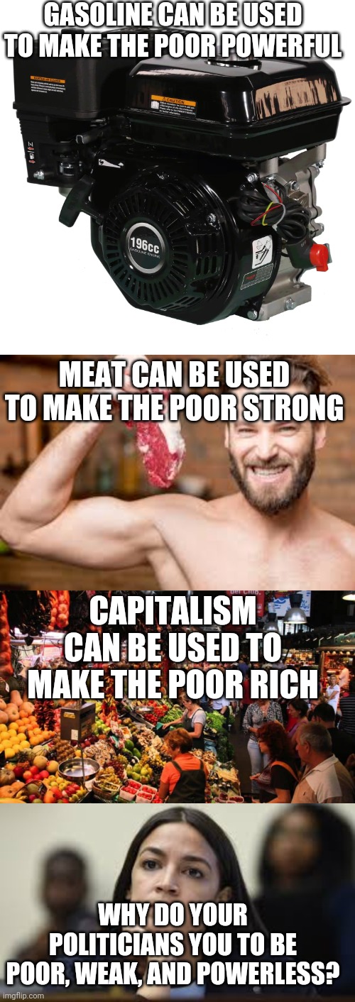 What is the real reason. | GASOLINE CAN BE USED TO MAKE THE POOR POWERFUL; MEAT CAN BE USED TO MAKE THE POOR STRONG; CAPITALISM CAN BE USED TO MAKE THE POOR RICH; WHY DO YOUR POLITICIANS YOU TO BE POOR, WEAK, AND POWERLESS? | image tagged in climate change,aoc,meat,capitalism | made w/ Imgflip meme maker