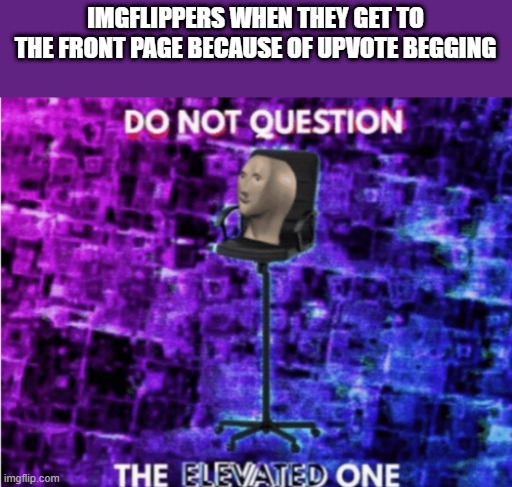 Do not question the elevated one | IMGFLIPPERS WHEN THEY GET TO THE FRONT PAGE BECAUSE OF UPVOTE BEGGING | image tagged in do not question the elevated one | made w/ Imgflip meme maker