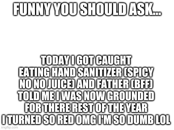 Blank White Template | FUNNY YOU SHOULD ASK... TODAY I GOT CAUGHT EATING HAND SANITIZER (SPICY NO NO JUICE) AND FATHER (BFF) TOLD ME I WAS NOW GROUNDED FOR THERE REST OF THE YEAR I TURNED SO RED OMG I'M SO DUMB LOL | image tagged in blank white template | made w/ Imgflip meme maker
