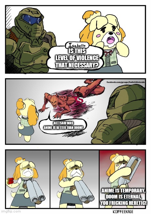Don't listen to what weebs say, DOOM is still Eternal | IS THIS LEVEL OF VIOLENCE THAT NECESSARY? ALL I SAID WAS ANIME IS BETTER THAN DOOM! ANIME IS TEMPORARY, DOOM IS ETERNAL, YOU FRICKING HERETIC! | image tagged in isabelle doomguy | made w/ Imgflip meme maker