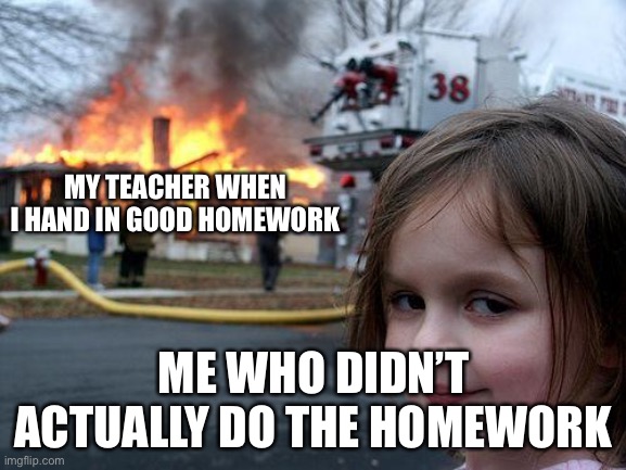 Disaster Girl | MY TEACHER WHEN I HAND IN GOOD HOMEWORK; ME WHO DIDN’T ACTUALLY DO THE HOMEWORK | image tagged in memes,disaster girl | made w/ Imgflip meme maker