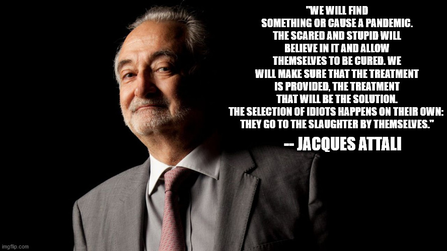 If you're Vaxxed, you're already dead | "WE WILL FIND SOMETHING OR CAUSE A PANDEMIC. THE SCARED AND STUPID WILL BELIEVE IN IT AND ALLOW THEMSELVES TO BE CURED. WE WILL MAKE SURE THAT THE TREATMENT IS PROVIDED, THE TREATMENT THAT WILL BE THE SOLUTION. THE SELECTION OF IDIOTS HAPPENS ON THEIR OWN: 
THEY GO TO THE SLAUGHTER BY THEMSELVES."; -- JACQUES ATTALI | image tagged in vaccination,vaccine,covid19,trump,biden | made w/ Imgflip meme maker
