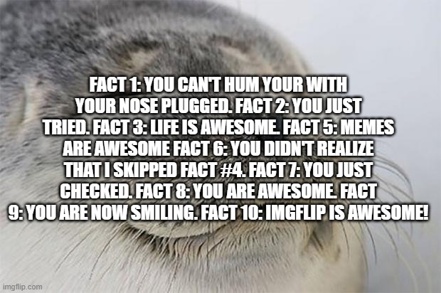 Satisfied Seal |  FACT 1: YOU CAN'T HUM YOUR WITH YOUR NOSE PLUGGED. FACT 2: YOU JUST TRIED. FACT 3: LIFE IS AWESOME. FACT 5: MEMES ARE AWESOME FACT 6: YOU DIDN'T REALIZE THAT I SKIPPED FACT #4. FACT 7: YOU JUST CHECKED. FACT 8: YOU ARE AWESOME. FACT 9: YOU ARE NOW SMILING. FACT 10: IMGFLIP IS AWESOME! | image tagged in memes,satisfied seal | made w/ Imgflip meme maker