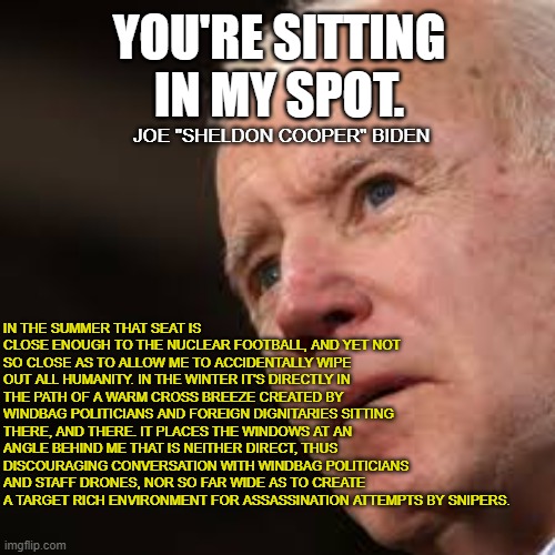 Sad Biden | YOU'RE SITTING IN MY SPOT. IN THE SUMMER THAT SEAT IS CLOSE ENOUGH TO THE NUCLEAR FOOTBALL, AND YET NOT SO CLOSE AS TO ALLOW ME TO ACCIDENTA | image tagged in sad biden | made w/ Imgflip meme maker