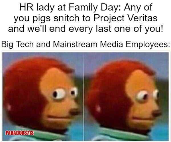 The accusation and stress levels for those companies must be high AF! | HR lady at Family Day: Any of you pigs snitch to Project Veritas and we'll end every last one of you! Big Tech and Mainstream Media Employees:; PARADOX3713 | image tagged in memes,monkey puppet,mainstream media,facebook,google,twitter | made w/ Imgflip meme maker