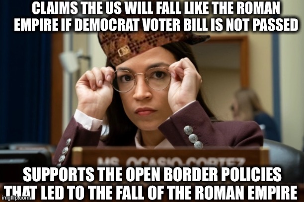 Alexandria Occasional-Cortex | CLAIMS THE US WILL FALL LIKE THE ROMAN EMPIRE IF DEMOCRAT VOTER BILL IS NOT PASSED; SUPPORTS THE OPEN BORDER POLICIES THAT LED TO THE FALL OF THE ROMAN EMPIRE | image tagged in alexandria ocasio-cortez,crazy alexandria ocasio-cortez,liberal logic,illegal immigration,rome,memes | made w/ Imgflip meme maker