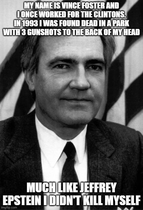 Foster "Suicide" | MY NAME IS VINCE FOSTER AND I ONCE WORKED FOR THE CLINTONS. IN 1993 I WAS FOUND DEAD IN A PARK WITH 3 GUNSHOTS TO THE BACK OF MY HEAD; MUCH LIKE JEFFREY EPSTEIN I DIDN'T KILL MYSELF | image tagged in victims of leftist terrorism vince foster,bill clinton,hilary clinton,murder | made w/ Imgflip meme maker