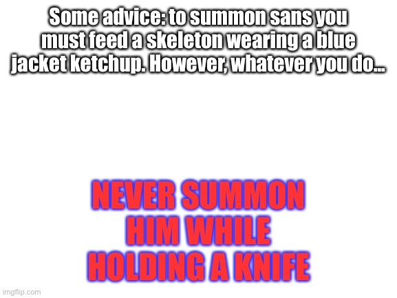 Blank White Template | Some advice: to summon sans you must feed a skeleton wearing a blue jacket ketchup. However, whatever you do... NEVER SUMMON HIM WHILE HOLDING A KNIFE | image tagged in blank white template | made w/ Imgflip meme maker