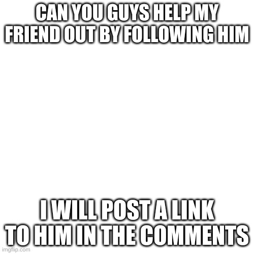 Blank Transparent Square | CAN YOU GUYS HELP MY FRIEND OUT BY FOLLOWING HIM; I WILL POST A LINK TO HIM IN THE COMMENTS | image tagged in memes,blank transparent square | made w/ Imgflip meme maker
