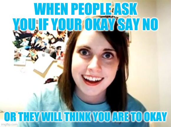 CREEPY | WHEN PEOPLE ASK YOU IF YOUR OKAY SAY NO; OR THEY WILL THINK YOU ARE TO OKAY | image tagged in memes,overly attached girlfriend | made w/ Imgflip meme maker