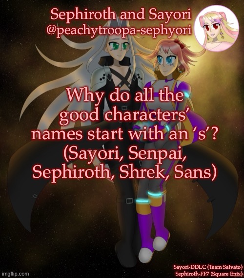 Unfortunately so does the word school | Why do all the good characters’ names start with an ‘s’?
(Sayori, Senpai, Sephiroth, Shrek, Sans) | image tagged in sayori and sephiroth | made w/ Imgflip meme maker