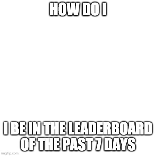 Blank Transparent Square | HOW DO I; I BE IN THE LEADERBOARD OF THE PAST 7 DAYS | image tagged in memes,blank transparent square | made w/ Imgflip meme maker